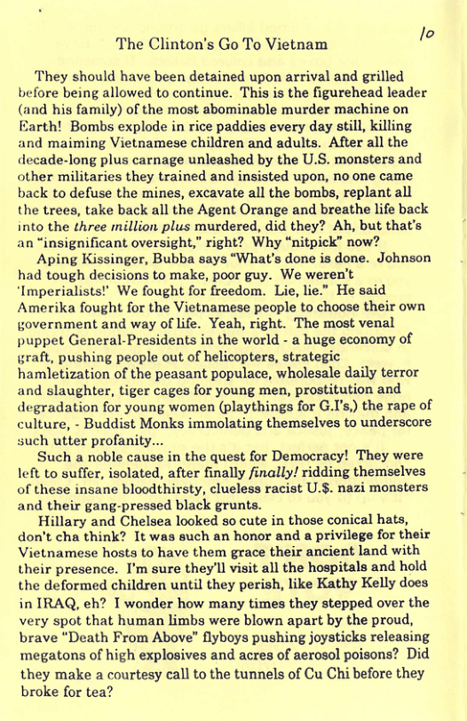 The Clinton’s Go To Vietnam {4 They should have been detained upon arrival and grilled before being allowed to continue. This is the figurehead leader d his family) of the most abominable murder machine on Earth! Bombs explode in rice paddies every day still, killing. and maiming Vietnamese children and adults. After all the decade-long plus carnage unleashed by the U.S. monsters and other militaries they trained and insisted upon, no one came back to defuse the mines, excavate all the bombs, replant all the trees, take back all the Agent Orange and breathe life back into the three million plus murdered, did they? Ah, but that’s an “insignificant oversight,” right? Why “nitpick” now? Aping Kissinger, Bubba says “What’s done is done. Johnson had tough decisions to make, poor guy. We weren’t ‘Imperialists! We fought for freedom. Lie, lie." He said Amerika fought for the Vietnamese people to choose their own government and way of life. Yeah, right. The most venal puppet General-Presidents in the world - a huge economy of graft, pushing people out of helicopters, strategic hamletization of the peasant populace, wholesale daily terror and slaughter, tiger cages for young men, prostitution and degradation for young women (playthings for G.I’s,) the rape of culture, - Buddist Monks immolating themselves to underscore such utter profanity... Such a noble cause in the quest for Democracy! They were left to suffer, isolated, after finally finally! ridding themselves of these insane bloodthirsty, clueless racist U.§. nazi monsters and their gang-pressed black grunts. Hillary and Chelsea looked so cute in those conical hats, don’t cha think? It was such an honor and a privilege for their Vietnamese hosts to have them grace their ancient land with their presence. I’m sure they’ll visit all the hospitals and hold the deformed children until they perish, like Kathy Kelly does in IRAQ, eh? T wonder how many times they stepped over the very spot that human limbs were blown apart by the proud, brave “Death From Above” flyboys pushing joysticks releasing megatons of high explosives and acres of aerosol poisons? Did they make a courtesy call to the tunnels of Cu Chi before they broke for tea?